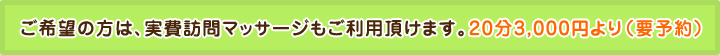 ※ご希望の方は、実費訪問マッサージもご利用頂けます。20分3,000円より（要予約）